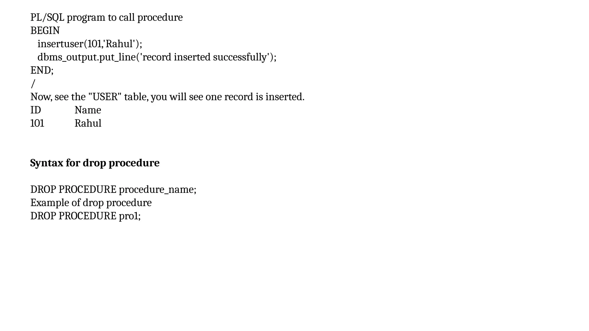 PL/SQL program to call procedure
BEGIN
insertuser(101,'Rahul');
dbms_output.put_line('record inserted successfully');
END;
/
Now, see the "USER" table, you will see one record is inserted.
ID Name
101 Rahul
Syntax for drop procedure
DROP PROCEDURE procedure_name;
Example of drop procedure
DROP PROCEDURE pro1;
 
