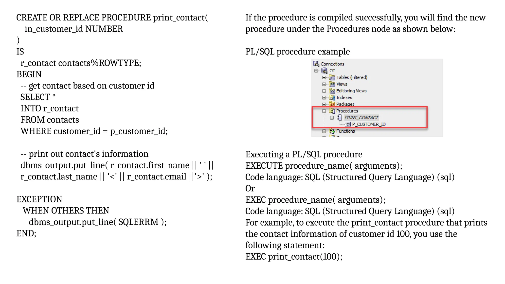 CREATE OR REPLACE PROCEDURE print_contact(
in_customer_id NUMBER
)
IS
r_contact contacts%ROWTYPE;
BEGIN
-- get contact based on customer id
SELECT *
INTO r_contact
FROM contacts
WHERE customer_id = p_customer_id;
-- print out contact's information
dbms_output.put_line( r_contact.first_name || ' ' ||
r_contact.last_name || '<' || r_contact.email ||'>' );
EXCEPTION
WHEN OTHERS THEN
dbms_output.put_line( SQLERRM );
END;
If the procedure is compiled successfully, you will find the new
procedure under the Procedures node as shown below:
PL/SQL procedure example
Executing a PL/SQL procedure
EXECUTE procedure_name( arguments);
Code language: SQL (Structured Query Language) (sql)
Or
EXEC procedure_name( arguments);
Code language: SQL (Structured Query Language) (sql)
For example, to execute the print_contact procedure that prints
the contact information of customer id 100, you use the
following statement:
EXEC print_contact(100);
 