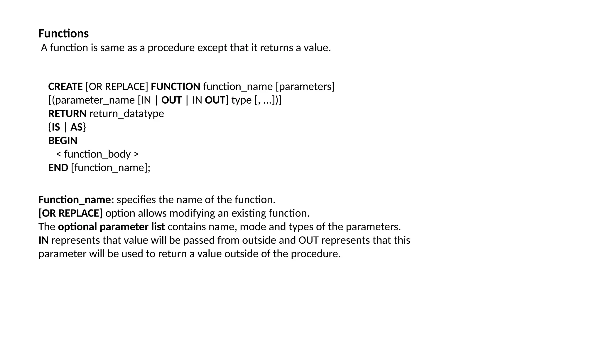 Functions
A function is same as a procedure except that it returns a value.
CREATE [OR REPLACE] FUNCTION function_name [parameters]
[(parameter_name [IN | OUT | IN OUT] type [, ...])]
RETURN return_datatype
{IS | AS}
BEGIN
< function_body >
END [function_name];
Function_name: specifies the name of the function.
[OR REPLACE] option allows modifying an existing function.
The optional parameter list contains name, mode and types of the parameters.
IN represents that value will be passed from outside and OUT represents that this
parameter will be used to return a value outside of the procedure.
 