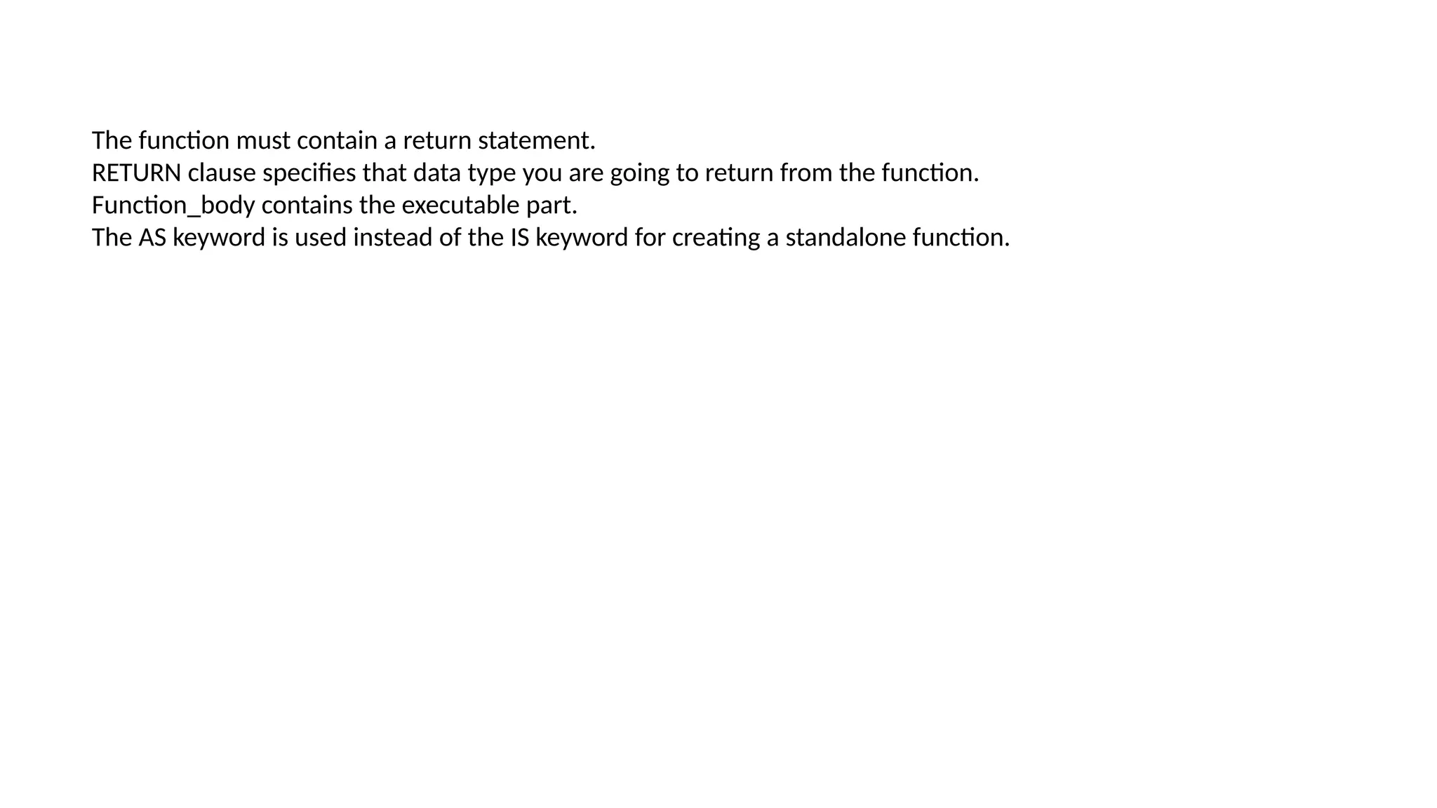 The function must contain a return statement.
RETURN clause specifies that data type you are going to return from the function.
Function_body contains the executable part.
The AS keyword is used instead of the IS keyword for creating a standalone function.
 