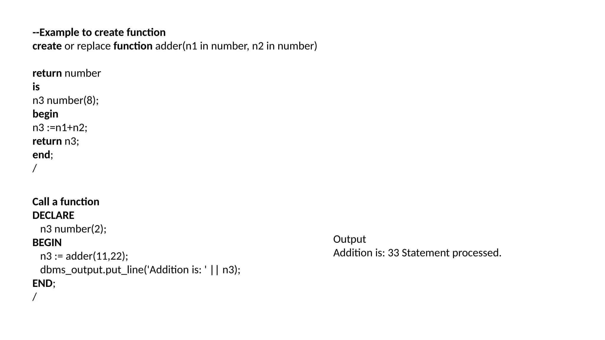 --Example to create function
create or replace function adder(n1 in number, n2 in number)
return number
is
n3 number(8);
begin
n3 :=n1+n2;
return n3;
end;
/
Call a function
DECLARE
n3 number(2);
BEGIN
n3 := adder(11,22);
dbms_output.put_line('Addition is: ' || n3);
END;
/
Output
Addition is: 33 Statement processed.
 