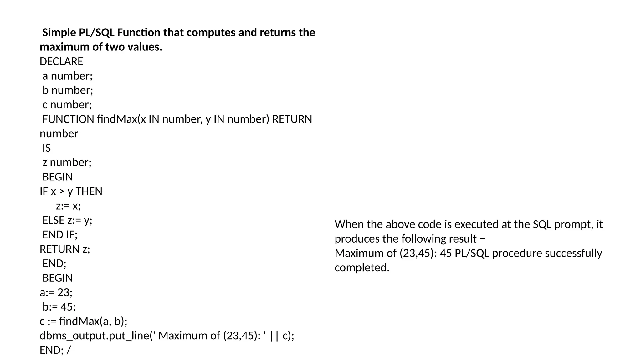 Simple PL/SQL Function that computes and returns the
maximum of two values.
DECLARE
a number;
b number;
c number;
FUNCTION findMax(x IN number, y IN number) RETURN
number
IS
z number;
BEGIN
IF x > y THEN
z:= x;
ELSE z:= y;
END IF;
RETURN z;
END;
BEGIN
a:= 23;
b:= 45;
c := findMax(a, b);
dbms_output.put_line(' Maximum of (23,45): ' || c);
END; /
When the above code is executed at the SQL prompt, it
produces the following result −
Maximum of (23,45): 45 PL/SQL procedure successfully
completed.
 