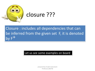 Closure : includes all dependencies that can
be inferred from the given set F, it is denoted
by F
closure ???
+
Let us see some examples on board
prepared by Visakh V,Assistant
Professor,LBSITW
 