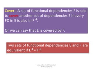 Cover : A set of functional dependencies F is said
to cover another set of dependencies E if every
FD in E is also in F .
Or we can say that E is covered by F.
+
Two sets of functional dependencies E and F are
equivalent if E = F .+ +
prepared by Visakh V,Assistant
Professor,LBSITW
 