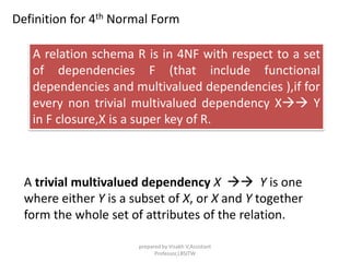 Definition for 4th Normal Form
A relation schema R is in 4NF with respect to a set
of dependencies F (that include functional
dependencies and multivalued dependencies ),if for
every non trivial multivalued dependency X Y
in F closure,X is a super key of R.
A trivial multivalued dependency X  Y is one
where either Y is a subset of X, or X and Y together
form the whole set of attributes of the relation.
prepared by Visakh V,Assistant
Professor,LBSITW
 