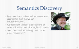 16Stellar ScienceDavid Sankel
Semantics Discovery
• Discover the mathematical essence of
a problem and derive an
implementation.
• Conal Elliott, various applications of
semantics discovery throughout career.
• See ‘Denotational design with type
class morphisms’.
 