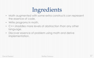 17Stellar ScienceDavid Sankel
Ingredients
• Math augmented with some extra constructs can represent
the essence of code.
• Write programs in math.
• C++ straddles more levels of abstraction than any other
language.
• Discover essence of problem using math and derive
implementation.
 