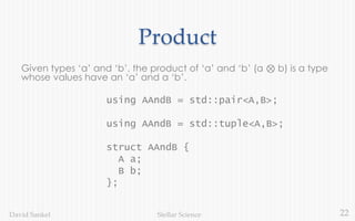 22Stellar ScienceDavid Sankel
Product
Given types ‘a’ and ‘b’, the product of ‘a’ and ‘b’ (a ⊗ b) is a type
whose values have an ‘a’ and a ‘b’.
using AAndB = std::pair<A,B>;
using AAndB = std::tuple<A,B>;
struct AAndB {
A a;
B b;
};
 