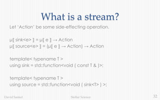 32Stellar ScienceDavid Sankel
What is a stream?
Let ‘Action’ be some side-effecting operation.
μ⟦ sink<e> ⟧ = μ⟦ e ⟧ → Action
μ⟦ source<e> ⟧ = (μ⟦ e ⟧ → Action) → Action
template< typename T >
using sink = std::function<void ( const T & )>;
template< typename T >
using source = std::function<void ( sink<T> ) >;
 