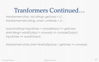37Stellar ScienceDavid Sankel
Tranformers Continued…
transformer<char, std::string> getLines = //…
transformer<std::string, char> unWords = //…
source<string> inputLines = consoleInput >> getLines;
sink<string> wordOutput = unwords >> consoleOutput;
InputLines >> wordOutput;
transformer<char,char> linesToSpaces = getLines >> unwords;
 