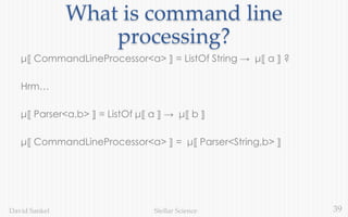 39Stellar ScienceDavid Sankel
What is command line
processing?
μ⟦ CommandLineProcessor<a> ⟧ = ListOf String → μ⟦ a ⟧ ?
Hrm…
μ⟦ Parser<a,b> ⟧ = ListOf μ⟦ a ⟧ → μ⟦ b ⟧
μ⟦ CommandLineProcessor<a> ⟧ = μ⟦ Parser<String,b> ⟧
 