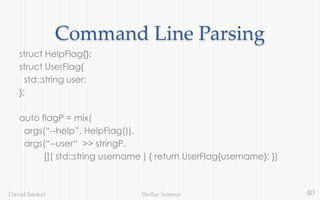 40Stellar ScienceDavid Sankel
Command Line Parsing
struct HelpFlag{};
struct UserFlag{
std::string user;
};
auto flagP = mix(
args(“--help”, HelpFlag()),
args(“--user“ >> stringP,
[]( std::string username ) { return UserFlag{username}; })
 