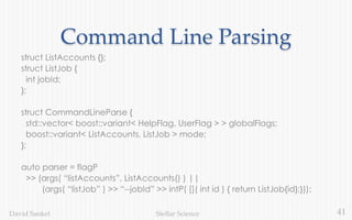 41Stellar ScienceDavid Sankel
Command Line Parsing
struct ListAccounts {};
struct ListJob {
int jobId;
};
struct CommandLineParse {
std::vector< boost::variant< HelpFlag, UserFlag > > globalFlags;
boost::variant< ListAccounts, ListJob > mode;
};
auto parser = flagP
>> (args( “listAccounts”, ListAccounts() ) ||
(args( “listJob” ) >> “--jobId” >> intP( []( int id ) { return ListJob{id};}));
 