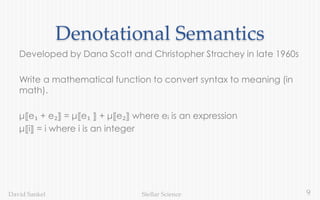 9Stellar ScienceDavid Sankel
Denotational Semantics
Developed by Dana Scott and Christopher Strachey in late 1960s
Write a mathematical function to convert syntax to meaning (in
math).
μ⟦e₁ + e₂⟧ = μ⟦e₁ ⟧ + μ⟦e₂⟧ where eᵢ is an expression
μ⟦i⟧ = i where i is an integer
 