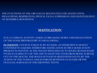 THE FUNCTIONS OF THE ORO-FACIAL REGION INCLUDE MASTICATION,
SWALLOWING, RESPIRATION, SPEECH, FACIAL EXPRESSION AND MAINTAINANCE
OF MANDIBULAR POSITION.
MASTICATION
IT IS A COMPLEX ACTIVITY AIMED AT BREAKING DOWN AND INSALIVATION
OF THE FOOD, PREPARATORY TO SWALLOWING.
IN INFANTS – FOOD IS TAKEN IN BY SUCKING AS THEIR DIET IS MOSTLY
CONFINED TO LIQUIDS. THEREFORE MASTICATION IN TRUE SENSE IS NOT
PRESENT IN INFANTS. AS THE INFANT SWITCHES ON TO SOLID OR SEMI-SOLID
FOOD, IT LEARNS TO USE THE LIPS TO KEEP THE FOOD FROM BEING FORCED
OUT OF THE MOUTH. THE BOLUS OF FOOD IS MIXED WITH SALIVA BY THE
ACTION OF THE TONGUE AND IS FORCED BETWEEN GUM PADS OR THE
OCCLUSAL SURFACES OF THE ERUPTING TEETH.
 