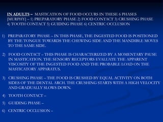 1) PREPARATORY PHASE – IN THIS PHASE, THE INGESTED FOOD IS POSITIONED
BY THE TONGUE TOWARDS THE CHEWING SIDE AND THE MANDIBLE MOVES
TO THE SAME SIDE.
2) FOOD CONTACT – THIS PHASE IS CHARACTERIZED BY A MOMENTARY PAUSE
IN MASTICATION. THE SENSORY RECEPTORS EVALUATE THE APPARENT
VISCOSITY OF THE INGESTED FOOD AND THE PROBABLE LOAD ON THE
MASTICATORY APPARATUS.
3) CRUSHING PHASE – THE FOOD IS CRUSHED BY EQUAL ACTIVITY ON BOTH
SIDES OF THE DENTAL ARCH. THE CRUSHING STARTS WITH A HIGH VELOCITY
AND GRADUALLY SLOWS DOWN.
4) TOOTH CONTACT –
5) GUIDING PHASE –
6) CENTRIC OCCLUSION –
IN ADULTS – MASTICATION OF FOOD OCCURS IN THESE 6 PHASES
[MURPHY] – 1) PREPARATORY PHASE 2) FOOD CONTACT 3) CRUSHING PHASE
4) TOOTH CONTACT 5) GUIDING PHASE 6) CENTRIC OCCLUSION
 