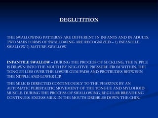DEGLUTITION
THE SWALLOWING PATTERNS ARE DIFFERENT IN INFANTS AND IN ADULTS.
TWO MAIN FORMS OF SWALLOWING ARE RECOGNIZED – 1) INFANTILE
SWALLOW 2) MATURE SWALLOW
INFANTILE SWALLOW – DURING THE PROCESS OF SUCKLING, THE NIPPLE
IS DRAWN INTO THE MOUTH BY NEGATIVE PRESSURE FROM WITHIN. THE
TONGUE LIES OVER THE LOWER GUM PADS AND PROTRUDES BETWEEN
THE NIPPLE AND LOWER LIP.
THE MILK IS DIRECTED CONTINUOUSLY TO THE PHARYNX BY AN
AUTOMATIC PERISTALTIC MOVEMENT OF THE TONGUE AND MYLOHOID
MUSCLE. DURING THE PROCESS OF SWALLOWING, REGULAR BREATHING
CONTINUES. EXCESS MILK IN THE MOUTH DRIBBLES DOWN THE CHIN.
 