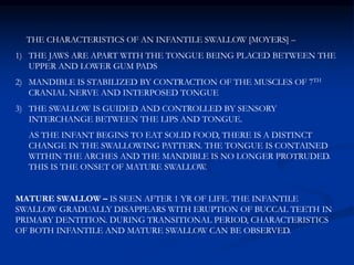 THE CHARACTERISTICS OF AN INFANTILE SWALLOW [MOYERS] –
1) THE JAWS ARE APART WITH THE TONGUE BEING PLACED BETWEEN THE
UPPER AND LOWER GUM PADS
2) MANDIBLE IS STABILIZED BY CONTRACTION OF THE MUSCLES OF 7TH
CRANIAL NERVE AND INTERPOSED TONGUE
3) THE SWALLOW IS GUIDED AND CONTROLLED BY SENSORY
INTERCHANGE BETWEEN THE LIPS AND TONGUE.
AS THE INFANT BEGINS TO EAT SOLID FOOD, THERE IS A DISTINCT
CHANGE IN THE SWALLOWING PATTERN. THE TONGUE IS CONTAINED
WITHIN THE ARCHES AND THE MANDIBLE IS NO LONGER PROTRUDED.
THIS IS THE ONSET OF MATURE SWALLOW.
MATURE SWALLOW – IS SEEN AFTER 1 YR OF LIFE. THE INFANTILE
SWALLOW GRADUALLY DISAPPEARS WITH ERUPTION OF BUCCAL TEETH IN
PRIMARY DENTITION. DURING TRANSITIONAL PERIOD, CHARACTERISTICS
OF BOTH INFANTILE AND MATURE SWALLOW CAN BE OBSERVED.
 