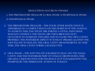 DEGLUTITON OCCURS IN 4 PHASES
1) THE PREPARATORY SWALLOW 2) ORAL PHASE 3) PHARYNGEAL PHASE
4) OESOPHAGEAL PHASE
1) THE PREPARATORY SWALLOW – THE FOOD AFTER MASTICATION IS
ASSEMBLED AS A COMPACT BOLUS ON THE DORSUM OF THE TONGUE.
TO ACHIEVE THIS, THE TEETH ARE PARTED A LITTLE AND CHEEK
MUSCLES CONTRACT. THE TEETH ARE THEN BROUGHT INTO
OCCLUSION TO STABILIZE THE JAWS AND TO CLOSE THE ORAL CAVITY
PROPERLY. THE POSTERIOR ASPECT OF TONGUE PRESSES AGAINST THE
SOFT PALATE TO ISOLATE THE ORAL CAVITY FROM PHARYNX. BY THIS
TIME, THE ORAL CAVITY FORMS A SEALED UNIT.
2) ORAL PHASE – THE SOFT PALATE IS RAISED TO SEAL OFF THE NASAL
CAVITY AND THE POSTERIOR PART OF TONGUE DROPS DOWN. THIS
CREATES A SMOOTH PATH FOR THE BOLUS AS IT IS PUSHED INTO THE
PHARYNX BY THE PERISTALTIC ACTION OF TONGUE.
 