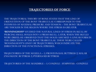 TRAJECTORIES OF FORCE
THE TRAJECTORIAL THEORY OF BONE STATES THAT THE LINE OF
ORIENTATION OF THE BONY TRABECULAE CORRESPONDS TO THE
PATHWAYS OF MAXIMAL PRESSURE AND TENSION – THE BONY TRABECULAE
ARE THICKER IN THE REGION WHERE THE STRESS IS GREATER.
‘BENNINGHOFF’ STUDIED THE NATURAL LINES OF STRESS IN SKULL BY
PIERCING SMALL HOLES INTO A FRESH SKULL. LATER, WHEN THE SKULLS
WERE DRIED, HE OBSERVED THAT THE HOLES ASSUMED A LINEAR FORM IN
THE DIRECTION OF THE BONY TRABECULAE. THESE WERE CALLED
‘BENNINGHOFF’S LINES’ OR TRAJECTORIES, WHICH INDICATE THE
DIRECTION OF THE FUNCTIONAL STRESSES.
TRAJECTORIES OF THE MAXILLA – 1) FRONTONASAL BUTTRESS 2) MALAR
ZYGOMATIC BUTTRESS 3) PTERYGOID BUTTRESS
TRAJECTORIES OF THE MANDIBLE – 1) CONDYLE - SYMPHYSIS - CONDYLE
 