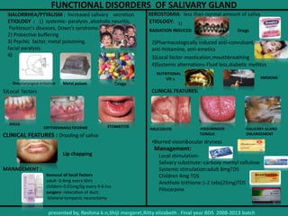 FUNCTIONAL DISORDERS OF SALIVARY GLAND
SIALORRHEA/PTYALISM : Increased salivary secretion
ETIOLOGY : 1) systemic- paralysis ,alcoholic neuritis,
Parkinson's diseases, Down’s syndrome.
2) Protective buffering
3) Psychic factor, metal poisoning,
facial paralysis
4)
CLINICAL FEATURES : Drooling of saliva
MANAGEMENT :
DrugsOropharyngeal irritation
5)Local factors
Lip chapping
Removal of local factors
adult- 0.4mg every 6hrs
childern-0.01mg/kg every 4-6 hrs
surgery- relocation of duct,
bilateral tympanic neurectomy
XEROSTOMIA: less than normal amount of saliva
ETIOLOGY:
2)Pharmacologically induced anti-convulsant,
anti-histamine, anti-emetics
3)Local factor-mastication,mouthbreathing
4)Systemic alternations-Fluid loss,diabetic mellitus
CLINICAL FEATURES:
•Blurred vision&ocular dryness
•MUCOSITIS
Management:
,
presented by, Reshma k.n,Shiji margaret,Ritty elizabeth . Final year BDS 2008-2013 batch
ANUG
ERYTHEMAMULTIFORME STOMATITIS
SMOKING
NUTRITIONAL
1)
DrugsRADIATION INDUCED
•FISSURINGOF
TONGUE
Local stimulation-
Salivary substitute:-carboxy methyl cellulose
Systemic stimulation:adult 8mgTDS
Children 4mg TDS
Anethole trithione:1-2 tabs(25mg)TDS
Pilocarpine
•SALIVARY GLAND
ENLARGEMENT
Vit c
Metal poison
 