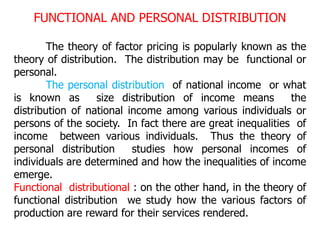 FUNCTIONAL AND PERSONAL DISTRIBUTION
The theory of factor pricing is popularly known as the
theory of distribution. The distribution may be functional or
personal.
The personal distribution of national income or what
is known as size distribution of income means the
distribution of national income among various individuals or
persons of the society. In fact there are great inequalities of
income between various individuals. Thus the theory of
personal distribution studies how personal incomes of
individuals are determined and how the inequalities of income
emerge.
Functional distributional : on the other hand, in the theory of
functional distribution we study how the various factors of
production are reward for their services rendered.
 