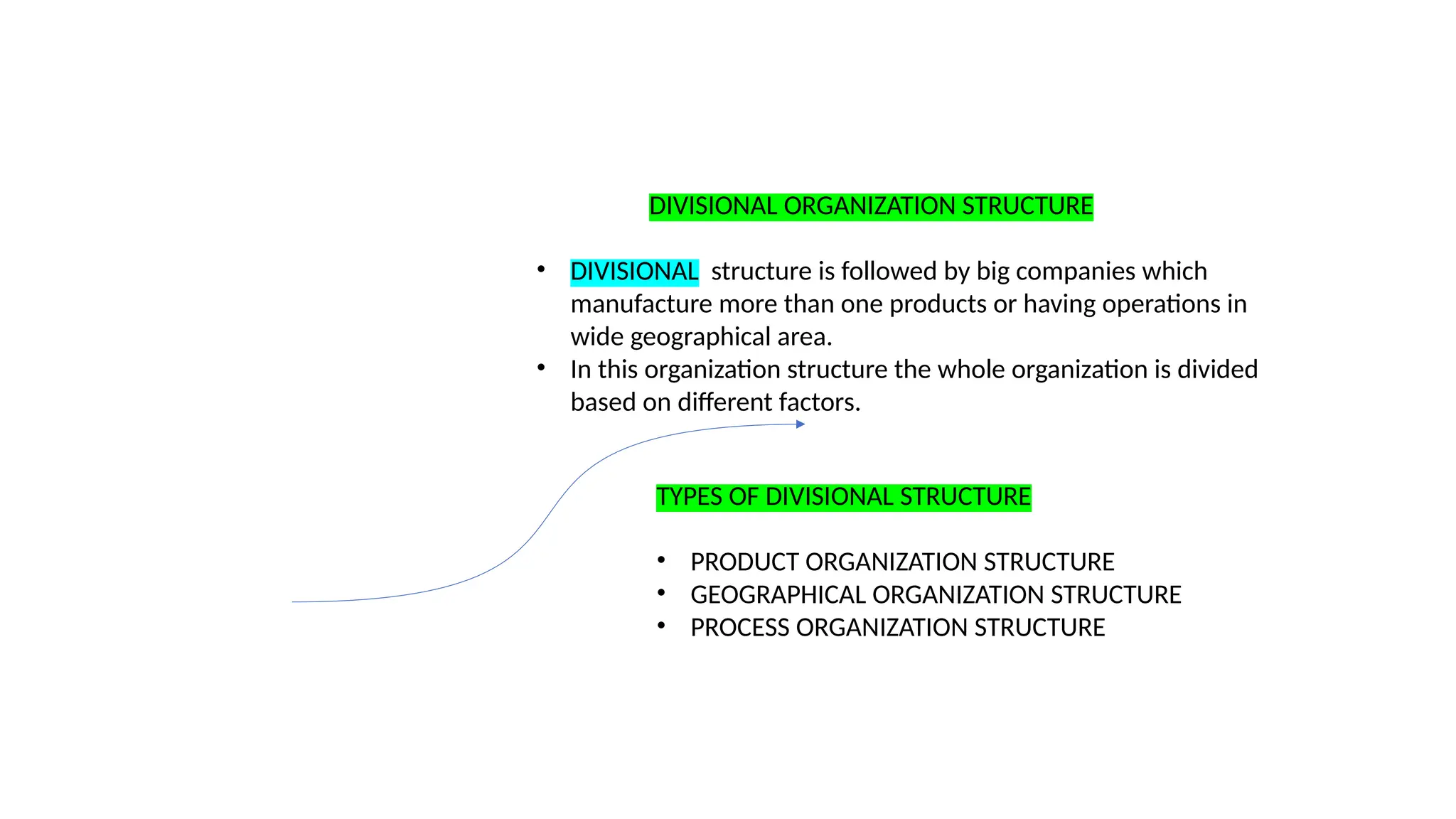 DIVISIONAL ORGANIZATION STRUCTURE
• DIVISIONAL structure is followed by big companies which
manufacture more than one products or having operations in
wide geographical area.
• In this organization structure the whole organization is divided
based on different factors.
TYPES OF DIVISIONAL STRUCTURE
• PRODUCT ORGANIZATION STRUCTURE
• GEOGRAPHICAL ORGANIZATION STRUCTURE
• PROCESS ORGANIZATION STRUCTURE
 