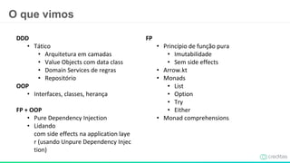 O que vimos
DDD
• Tático
• Arquitetura em camadas
• Value Objects com data class
• Domain Services de regras
• Repositório
OOP
• Interfaces, classes, herança
FP + OOP
• Pure Dependency Injection
• Lidando
com side effects na application laye
r (usando Unpure Dependency Injec
tion)
FP
• Princípio de função pura
• Imutabilidade
• Sem side effects
• Arrow.kt
• Monads
• List
• Option
• Try
• Either
• Monad comprehensions
 