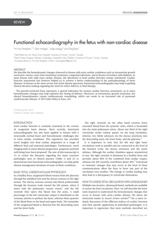 REVIEW
Functional echocardiography in the fetus with non-cardiac disease
Tim Van Mieghem1*, Ryan Hodges1
, Edgar Jaeggi2
and Greg Ryan1
1
Fetal Medicine Unit, Mount Sinai Hospital, University of Toronto, Toronto, Canada
2
Fetal Cardiac Program, Pediatric Cardiology, Hospital for Sick Children, University of Toronto, Toronto, Canada
*Correspondence to: Tim Van Mieghem. E-mail: t.vanmieghem@gmail.com
ABSTRACT
We describe the hemodynamic changes observed in fetuses with extra cardiac conditions such as intrauterine growth
restriction, tumors, twin–twin transfusion syndrome, congenital infections, and in fetuses of mothers with diabetes. In
most fetuses with mild extra cardiac disease, the alterations in fetal cardiac function remain subclinical. Cardiac
function assessment has however helped us to achieve a better understanding of the pathophysiology of these
diseases. In fetuses at the more severe end of the disease spectrum, functional echocardiography may help in guiding
clinical decision-making regarding the need for either delivery or fetal therapy.
The growth-restricted fetus represents a special indication for routine cardiac function assessment, as in utero
hemodynamic changes may help optimize the timing of delivery. Moreover, in intrauterine growth restriction, the
altered hemodynamics causes cardiovascular remodeling, which can result in an increased risk of postnatal
cardiovascular disease. © 2013 John Wiley & Sons, Ltd.
Funding sources: None
Conﬂicts of interest: None declared
INTRODUCTION
Fetal cardiac function is routinely examined in the context
of congenital heart disease. More recently, functional
echocardiography has also been applied to fetuses with a
structurally normal heart and hemodynamic challenges due
to extra cardiac conditions. This experience has provided
novel insights into fetal cardiac adaptation to a range of
different fetal and maternal pathologies. Furthermore, novel
imaging tools to assess disease progression, prognosis and fetal
well-being have been proposed. The aim of this manuscript is
(1) to review the literature regarding the more common
pathologies seen in clinical practice (Table 1) and (2) to
demonstrate how functional echocardiography can help guide
clinical management decisions of some of these conditions.
BASIC FETAL CARDIOVASCULAR PHYSIOLOGY
In a healthy fetus, oxygenated blood returns from the placenta
through the umbilical vein and the ductus venosus to the right
atrium. The ductus venosus streams this blood preferentially
through the foramen ovale toward the left atrium, where it
mixes with the pulmonary venous return,1
and the left
ventricle then ejects this blood into the aorta. A small
percentage of the left ventricular output is distributed to the
coronary arteries to perfuse the heart, whereas three quarters
of the blood ﬂows to the head and upper body. The remainder
of the oxygenated blood is directed into the descending aorta
and the lower body.
The right ventricle on the other hand receives lower
saturated blood from the systemic veins, which is forwarded
into the main pulmonary artery. About one third of the right
ventricular stroke volume passes via the lung circulation,
whereas two thirds advances via the ductus arteriosus into
the descending aorta, the lower body, and the placenta.2
It is important to note that the left and right heart
circulations work in parallel and are connected at the level of
the foramen ovale, the ductus arteriosus and the aortic
isthmus. Although the cardiac chambers appear symmetrical
in size, the right ventricle is dominant in a healthy fetus and
provides about 60% of the combined fetal cardiac output,
whereas the left ventricle contributes about 40%.3
Functional
or anatomic changes that may occur at the level of these
communications allow the fetus to favor one part of the
circulation over another. The change in cardiac loading may
then lead to a discrepancy in ventricular dimensions.
HOW TO ASSESS FETAL CIRCULATION WITH ULTRASOUND?
Multiple non-invasive, ultrasound-based, methods are available
to assess the fetal circulation. Here, we will describe the basic
tools required to understand the hemodynamic changes that
occur in fetuses with extra cardiac disease. We direct the
interested reader to recent review articles4,5
for a more in-
depth discussion of the different indices of cardiac function
and their speciﬁc application in individual pathologies. It is
important to appreciate that most methods described are
Prenatal Diagnosis 2014, 34, 23–32 © 2013 John Wiley & Sons, Ltd.
DOI: 10.1002/pd.4254
 