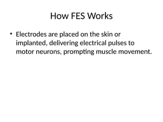 How FES Works
• Electrodes are placed on the skin or
implanted, delivering electrical pulses to
motor neurons, prompting muscle movement.