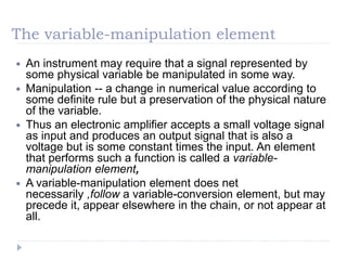 The variable-manipulation element
 An instrument may require that a signal represented by
some physical variable be manipulated in some way.
 Manipulation -- a change in numerical value according to
some definite rule but a preservation of the physical nature
of the variable.
 Thus an electronic amplifier accepts a small voltage signal
as input and produces an output signal that is also a
voltage but is some constant times the input. An element
that performs such a function is called a variable-
manipulation element,
 A variable-manipulation element does net
necessarily ,follow a variable-conversion element, but may
precede it, appear elsewhere in the chain, or not appear at
all.
 