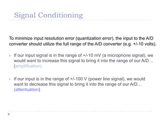 Signal Conditioning
To minimize input resolution error (quantization error), the input to the A/D
converter should utilize the full range of the A/D converter (e.g. +/-10 volts).
 If our input signal is in the range of +/-10 mV (a microphone signal), we
would want to increase this signal to bring it into the range of our A/D…
(amplification)
 If our input is in the range of +/-100 V (power line signal), we would
want to decrease this signal to bring it into the range of our A/D…
(attentuation)
 