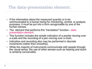 The data-presentation element.
 If the information about the measured quantity is to be
communicated to a human being for monitoring, control, or analysis
purposes, it must be put into a form recognizable by one of the
human senses.
 The element that performs this “translation" function - data-
presentation element.
 This function includes the simple indication of a pointer moving over
a scale and the recording of a pen moving over a chart,
 Indication and recording also may be performed in discrete
increments (rather than smoothly),
 While the majority of instruments communicate with people through
the visual sense, the use of other senses such as hearing and touch
is certainly conceivable.
 