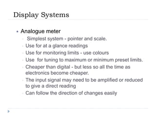 Display Systems
 Analogue meter
◦ Simplest system - pointer and scale.
◦ Use for at a glance readings
◦ Use for monitoring limits - use colours
◦ Use for tuning to maximum or minimum preset limits.
◦ Cheaper than digital - but less so all the time as
electronics become cheaper.
◦ The input signal may need to be amplified or reduced
to give a direct reading
◦ Can follow the direction of changes easily
 