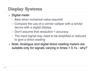 Display Systems
 Digital meter
 Best when numerical value required
 Compare the use of a vernier calliper with a similar
device with a digital display.
 Don't assume that resolution = accuracy
 The input signal may need to be amplified or reduced
to give a direct reading
 Note: Analogue and digital direct reading meters are
suitable only for signals varying in times > 0.1s - why?
 