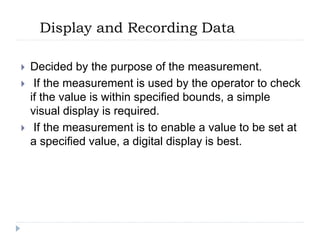 Display and Recording Data
 Decided by the purpose of the measurement.
 If the measurement is used by the operator to check
if the value is within specified bounds, a simple
visual display is required.
 If the measurement is to enable a value to be set at
a specified value, a digital display is best.
 