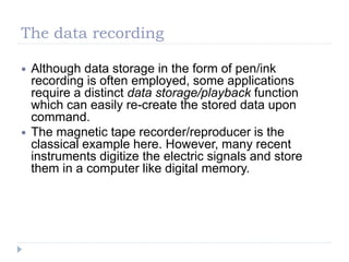 The data recording
 Although data storage in the form of pen/ink
recording is often employed, some applications
require a distinct data storage/playback function
which can easily re-create the stored data upon
command.
 The magnetic tape recorder/reproducer is the
classical example here. However, many recent
instruments digitize the electric signals and store
them in a computer like digital memory.
 