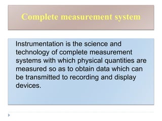 Complete measurement system
Instrumentation is the science and
technology of complete measurement
systems with which physical quantities are
measured so as to obtain data which can
be transmitted to recording and display
devices.
 