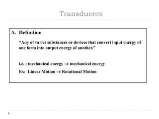 Transducers
A. Definition
“Any of varies substances or devices that convert input energy of
one form into output energy of another.”
i.e. : mechanical energy  mechanical energy
Ex: Linear Motion  Rotational Motion
 