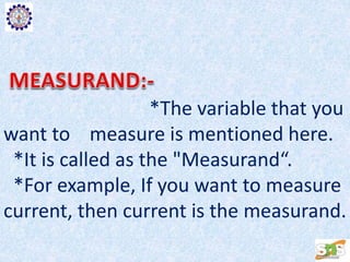 *The variable that you
want to measure is mentioned here.
*It is called as the "Measurand“.
*For example, If you want to measure
current, then current is the measurand.
 