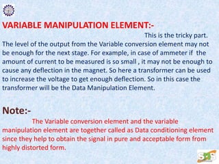 VARIABLE MANIPULATION ELEMENT:-
This is the tricky part.
The level of the output from the Variable conversion element may not
be enough for the next stage. For example, in case of ammeter if the
amount of current to be measured is so small , it may not be enough to
cause any deflection in the magnet. So here a transformer can be used
to increase the voltage to get enough deflection. So in this case the
transformer will be the Data Manipulation Element.
Note:-
The Variable conversion element and the variable
manipulation element are together called as Data conditioning element
since they help to obtain the signal in pure and acceptable form from
highly distorted form.
 