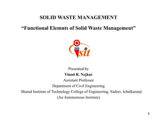 SOLID WASTE MANAGEMENT
“Functional Elemnts of Solid Waste Management”
Presented by
Vinod R. Nejkar
Assistant Professor
Department of Civil Engineering
Sharad Institute of Technology College of Engineering, Yadrav, Ichalkaranji
(An Autonomous Institute)
1
 