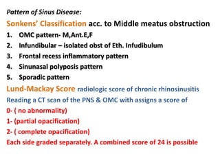 Pattern of Sinus Disease:
Sonkens’ Classification acc. to Middle meatus obstruction
1. OMC pattern- M,Ant.E,F
2. Infundibular – isolated obst of Eth. Infudibulum
3. Frontal recess inflammatory pattern
4. Sinunasal polyposis pattern
5. Sporadic pattern
Lund-Mackay Score radiologic score of chronic rhinosinusitis
Reading a CT scan of the PNS & OMC with assigns a score of
0- ( no abnormality)
1- (partial opacification)
2- ( complete opacification)
Each side graded separately. A combined score of 24 is possible
 