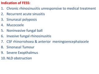 Indication of FESS:
1. Chronic rhinosinusitis unresponsive to medical treatment
2. Recurrent acute sinusitis
3. Sinunasal polyposis
4. Mucocoele
5. Noninvasive fungal ball
6. Invasive fungal rhinosinusitis
7. CSF rhinorrohoea & anterior meningoencephalocele
8. Sinonasal Tumour
9. Severe Exopthalmus
10. NLD obstruction
 