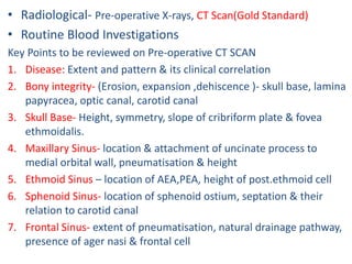 • Radiological- Pre-operative X-rays, CT Scan(Gold Standard)
• Routine Blood Investigations
Key Points to be reviewed on Pre-operative CT SCAN
1. Disease: Extent and pattern & its clinical correlation
2. Bony integrity- (Erosion, expansion ,dehiscence )- skull base, lamina
papyracea, optic canal, carotid canal
3. Skull Base- Height, symmetry, slope of cribriform plate & fovea
ethmoidalis.
4. Maxillary Sinus- location & attachment of uncinate process to
medial orbital wall, pneumatisation & height
5. Ethmoid Sinus – location of AEA,PEA, height of post.ethmoid cell
6. Sphenoid Sinus- location of sphenoid ostium, septation & their
relation to carotid canal
7. Frontal Sinus- extent of pneumatisation, natural drainage pathway,
presence of ager nasi & frontal cell
 