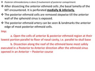  Posterior ethmoidectomy is done if involvement of posterior comaprtment.
 After dissecting the anterior ethmoid cells ,the basal lamella of the
MT encountered. It is perforated medially & inferiorly.
 The posterior ethmoid cells are removed stepwise till the anterior
wall of the sphenoid sinus is exposed.
 The posterior ethmoid artery can be seen & landmarks the anterior
edge of most posterior ethmoid cells.
Imp:
a. Open the cells of anterior & posterior ethmoid region at their
lowest portion parallel to floor of nasal cavity, i.e. parallel to skull base
b. Dissection along the roof of the ethmoid bone most safely
executed in a Posterior to Anterior direction after the ethmoid sinus
opened in an Anterior – Posterior course
 