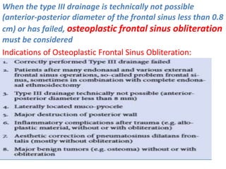When the type III drainage is technically not possible
(anterior-posterior diameter of the frontal sinus less than 0.8
cm) or has failed, osteoplastic frontal sinus obliteration
must be considered
Indications of Osteoplastic Frontal Sinus Obliteration:
 