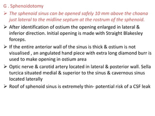 G . Sphenoidotomy
 The sphenoid sinus can be opened safely 10 mm above the choana
just lateral to the midline septum at the rostrum of the sphenoid.
 After identification of ostium the opening enlarged in lateral &
inferior direction. Initial opening is made with Straight Blakesley
forceps.
 If the entire anterior wall of the sinus is thick & ostium is not
visualised , an angulated hand piece with extra long diamond burr is
used to make opening in ostium area
 Optic nerve & carotid artery located in lateral & posterior wall. Sella
turcica situated medial & superior to the sinus & cavernous sinus
located laterally
 Roof of sphenoid sinus is extremely thin- potential risk of a CSF leak
 