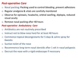 Post-operative Care
o Nasal packing: Packing used to control bleeding ,prevent adhesions
o Regular analgesia & vitals are carefully monitored
o Observe for epistaxis, headache, orbital swelling, diplopia, reduced
visual acuity
o Remove nasal packing after 48 hours
Post-operative Ambulatory Care
o Antibiotics are not routinely prescribed
o Instruct not to blow nose hard for at least 48 hours
o Commence topical decongestants for 5 days & saline spray for
6weeks
o Suction toilet of the nose
o Recommence long-term nasal steroids after 1 wk in nasal polyposis
o Decrust the nose with a rigid endoscope if necessary
 