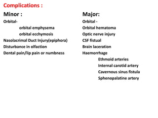 Complications :
Minor : Major:
Orbital- Orbital -
orbital emphysema Orbital hematoma
orbital ecchymosis Optic nerve injury
Nasolacrimal Duct Injury(epiphora) CSF fistual
Disturbance in olfaction Brain laceration
Dental pain/lip pain or numbness Haemorrhage
Ethmoid arteries
Internal carotid artery
Cavernous sinus fistula
Sphenopalatine artery
 